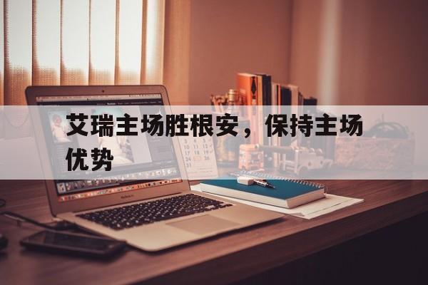 艾瑞主场胜根安，保持主场优势的简单介绍