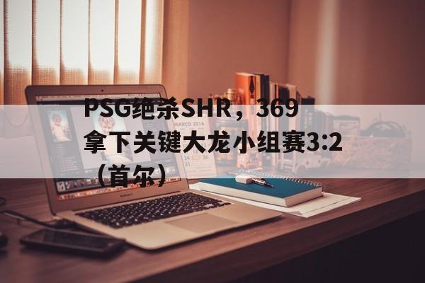 PSG绝杀SHR，369拿下关键大龙小组赛3:2（首尔）
