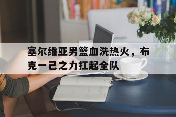 关于塞尔维亚男篮血洗热火，布克一己之力扛起全队的信息